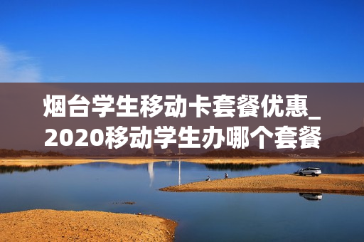 烟台学生移动卡套餐优惠_2020移动学生办哪个套餐
