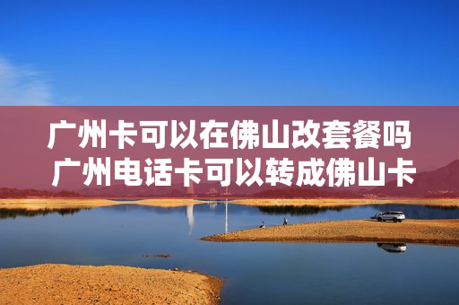 广州卡可以在佛山改套餐吗 广州电话卡可以转成佛山卡吗