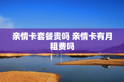 亲情卡套餐贵吗 亲情卡有月租费吗