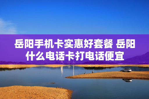 岳阳手机卡实惠好套餐 岳阳什么电话卡打电话便宜