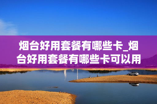 烟台好用套餐有哪些卡_烟台好用套餐有哪些卡可以用