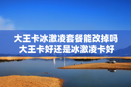 大王卡冰激凌套餐能改掉吗 大王卡好还是冰激凌卡好