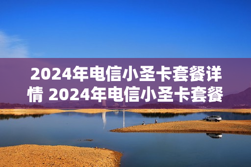 2024年电信小圣卡套餐详情 2024年电信小圣卡套餐详情查询