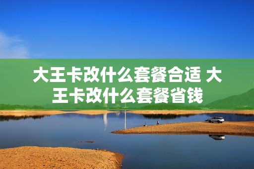 大王卡改什么套餐合适 大王卡改什么套餐省钱