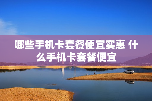 哪些手机卡套餐便宜实惠 什么手机卡套餐便宜