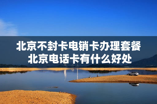 北京不封卡电销卡办理套餐 北京电话卡有什么好处