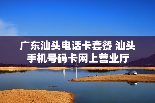 广东汕头电话卡套餐 汕头手机号码卡网上营业厅