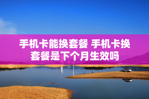 手机卡能换套餐 手机卡换套餐是下个月生效吗