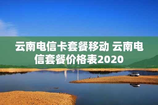 云南电信卡套餐移动 云南电信套餐价格表2020