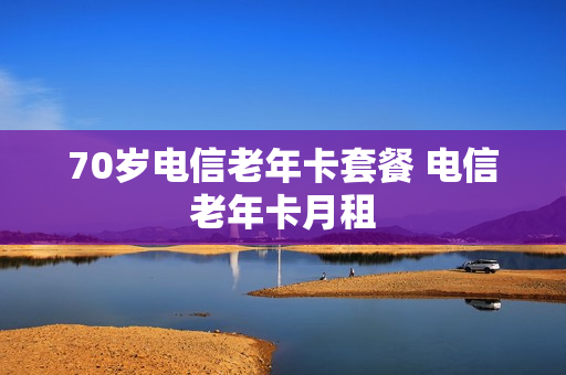 70岁电信老年卡套餐 电信老年卡月租