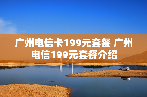 广州电信卡199元套餐 广州电信199元套餐介绍