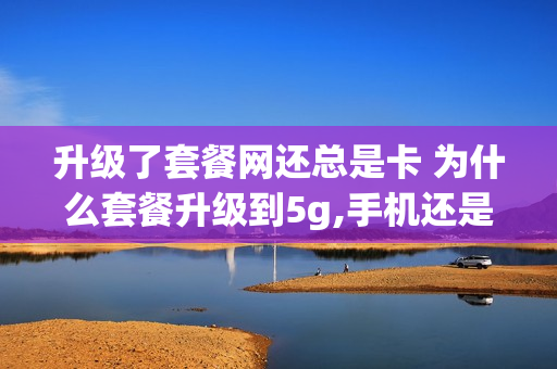 升级了套餐网还总是卡 为什么套餐升级到5g,手机还是显示4g