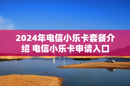 2024年电信小乐卡套餐介绍 电信小乐卡申请入口