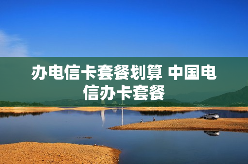 办电信卡套餐划算 中国电信办卡套餐