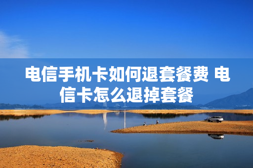 电信手机卡如何退套餐费 电信卡怎么退掉套餐