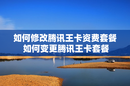 如何修改腾讯王卡资费套餐 如何变更腾讯王卡套餐