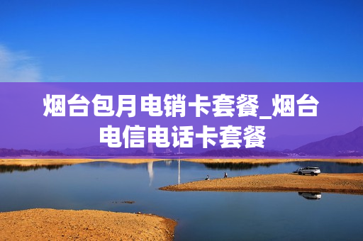 烟台包月电销卡套餐_烟台电信电话卡套餐