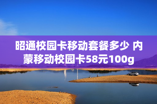 昭通校园卡移动套餐多少 内蒙移动校园卡58元100g