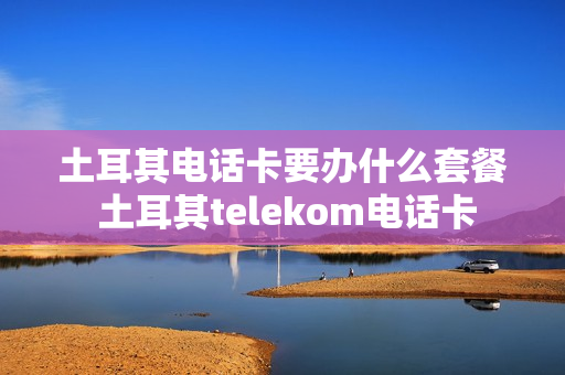 土耳其电话卡要办什么套餐 土耳其telekom电话卡