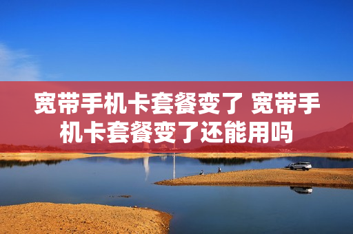 宽带手机卡套餐变了 宽带手机卡套餐变了还能用吗