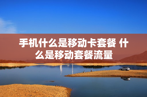 手机什么是移动卡套餐 什么是移动套餐流量