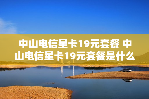 中山电信星卡19元套餐 中山电信星卡19元套餐是什么