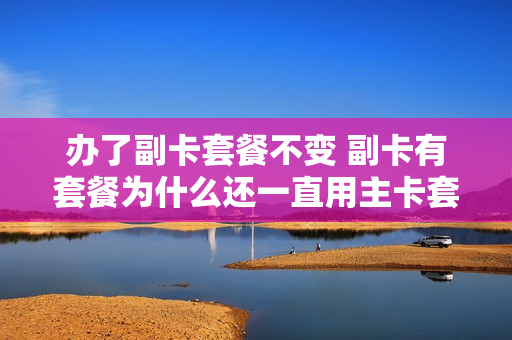 办了副卡套餐不变 副卡有套餐为什么还一直用主卡套餐
