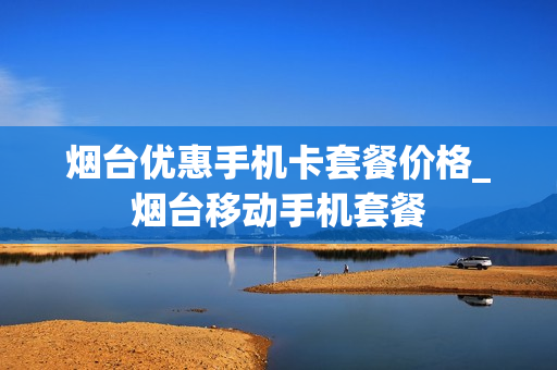 烟台优惠手机卡套餐价格_烟台移动手机套餐