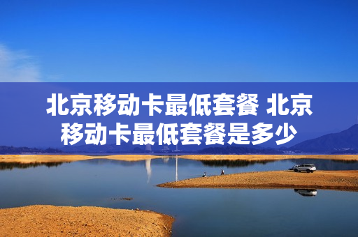 北京移动卡最低套餐 北京移动卡最低套餐是多少