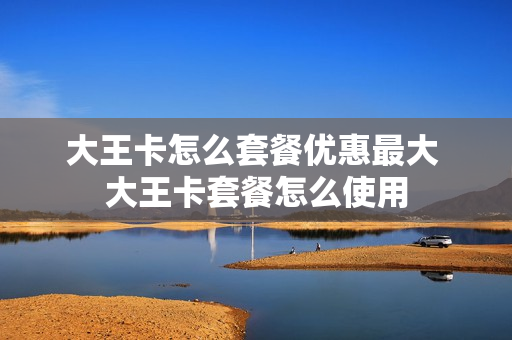 大王卡怎么套餐优惠最大 大王卡套餐怎么使用