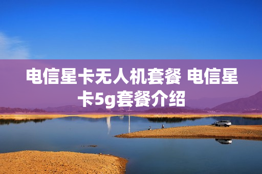 电信星卡无人机套餐 电信星卡5g套餐介绍