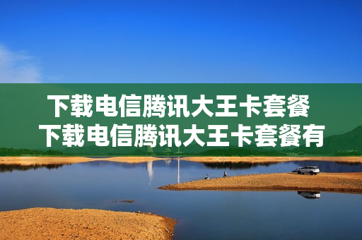 下载电信腾讯大王卡套餐 下载电信腾讯大王卡套餐有哪些