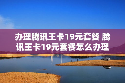 办理腾讯王卡19元套餐 腾讯王卡19元套餐怎么办理