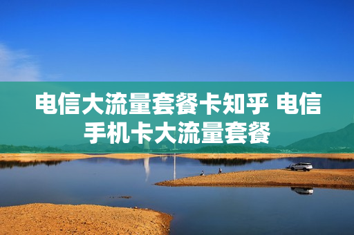 电信大流量套餐卡知乎 电信手机卡大流量套餐
