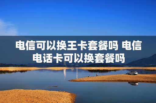 电信可以换王卡套餐吗 电信电话卡可以换套餐吗