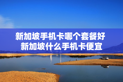 新加坡手机卡哪个套餐好 新加坡什么手机卡便宜