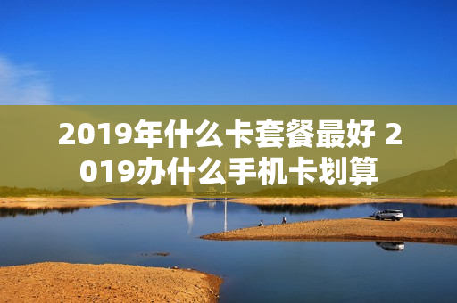 2019年什么卡套餐最好 2019办什么手机卡划算