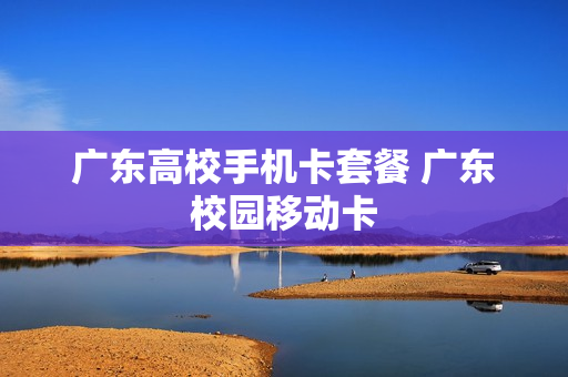 广东高校手机卡套餐 广东校园移动卡