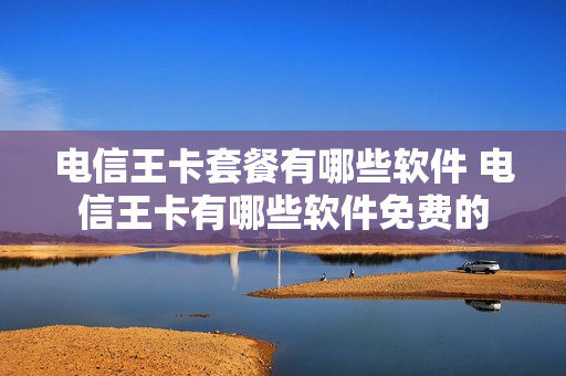 电信王卡套餐有哪些软件 电信王卡有哪些软件免费的