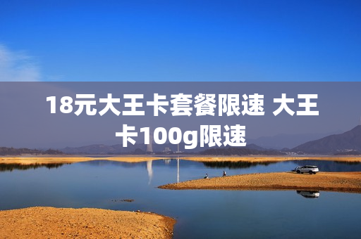 18元大王卡套餐限速 大王卡100g限速