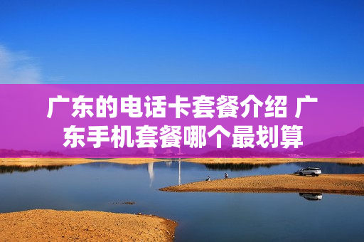 广东的电话卡套餐介绍 广东手机套餐哪个最划算