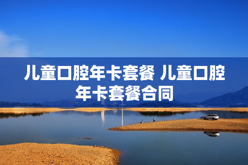 儿童口腔年卡套餐 儿童口腔年卡套餐合同