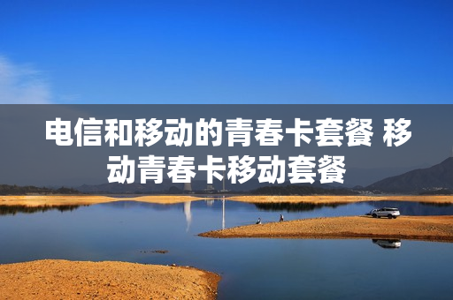 电信和移动的青春卡套餐 移动青春卡移动套餐