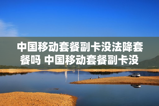 中国移动套餐副卡没法降套餐吗 中国移动套餐副卡没法降套餐吗怎么回事