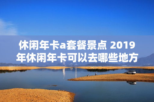 休闲年卡a套餐景点 2019年休闲年卡可以去哪些地方