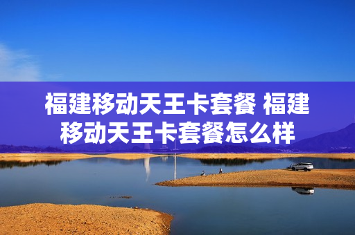 福建移动天王卡套餐 福建移动天王卡套餐怎么样