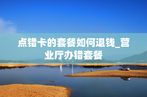 点错卡的套餐如何退钱_营业厅办错套餐