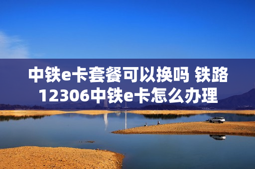 中铁e卡套餐可以换吗 铁路12306中铁e卡怎么办理