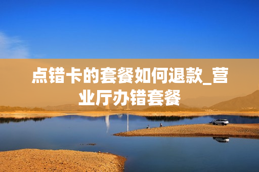 点错卡的套餐如何退款_营业厅办错套餐