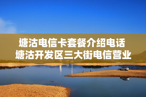 塘沽电信卡套餐介绍电话 塘沽开发区三大街电信营业厅电话